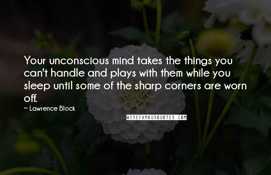 Lawrence Block quotes: Your unconscious mind takes the things you can't handle and plays with them while you sleep until some of the sharp corners are worn off.