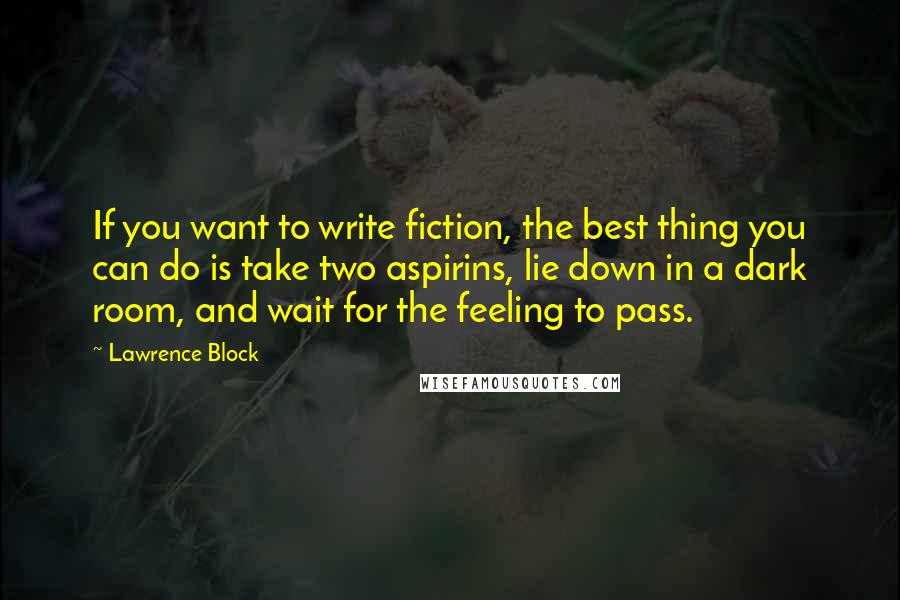 Lawrence Block quotes: If you want to write fiction, the best thing you can do is take two aspirins, lie down in a dark room, and wait for the feeling to pass.