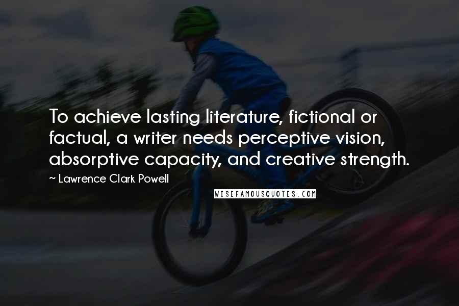 Lawrence Clark Powell quotes: To achieve lasting literature, fictional or factual, a writer needs perceptive vision, absorptive capacity, and creative strength.