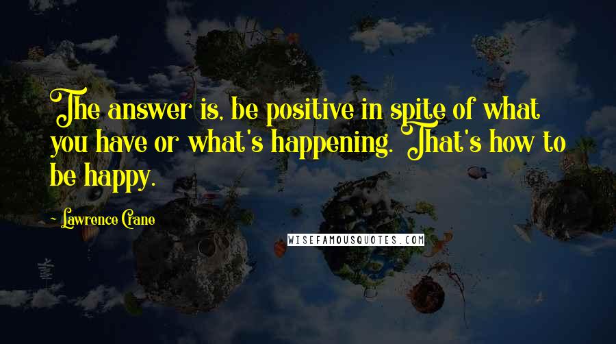 Lawrence Crane quotes: The answer is, be positive in spite of what you have or what's happening. That's how to be happy.