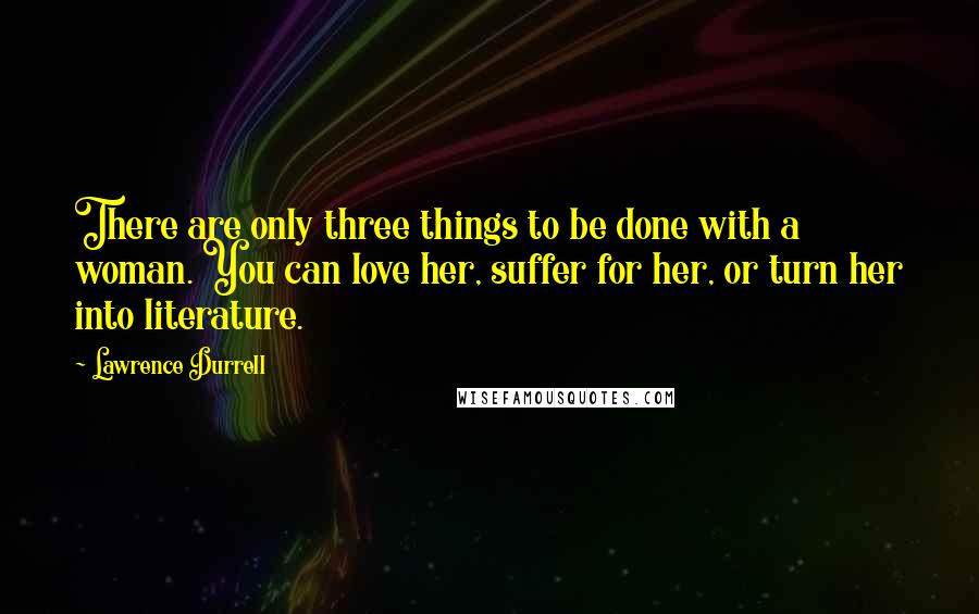 Lawrence Durrell quotes: There are only three things to be done with a woman. You can love her, suffer for her, or turn her into literature.