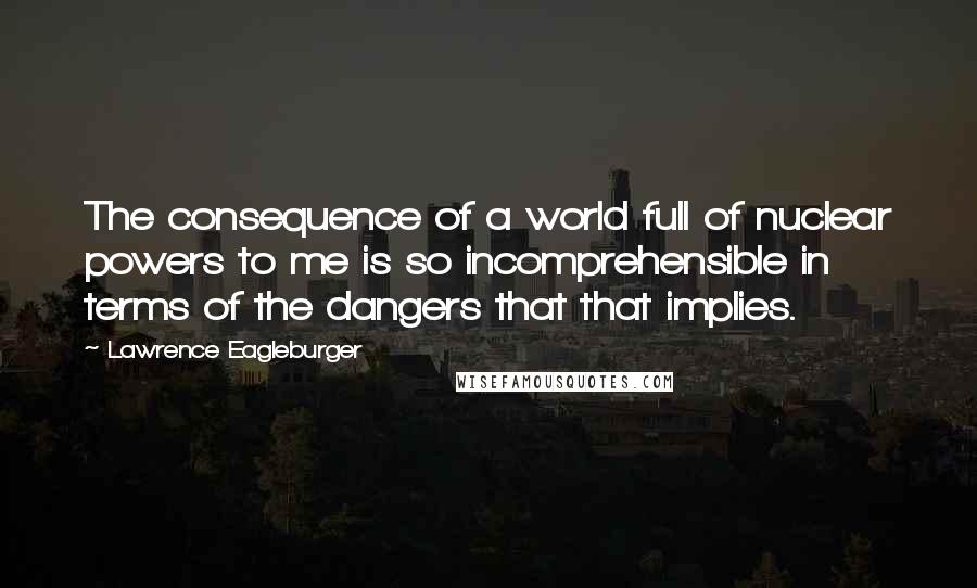 Lawrence Eagleburger quotes: The consequence of a world full of nuclear powers to me is so incomprehensible in terms of the dangers that that implies.