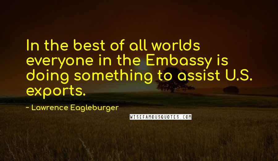 Lawrence Eagleburger quotes: In the best of all worlds everyone in the Embassy is doing something to assist U.S. exports.