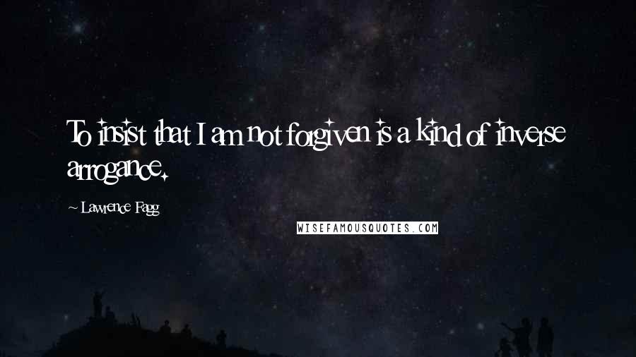 Lawrence Fagg quotes: To insist that I am not forgiven is a kind of inverse arrogance.