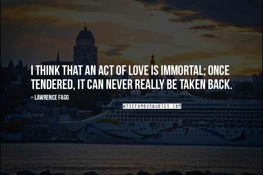 Lawrence Fagg quotes: I think that an act of love is immortal; once tendered, it can never really be taken back.