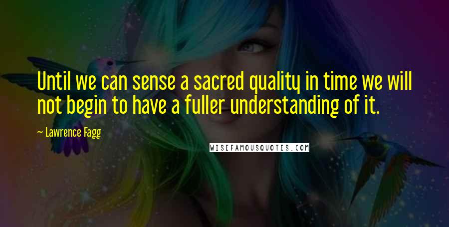 Lawrence Fagg quotes: Until we can sense a sacred quality in time we will not begin to have a fuller understanding of it.