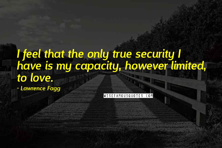 Lawrence Fagg quotes: I feel that the only true security I have is my capacity, however limited, to love.