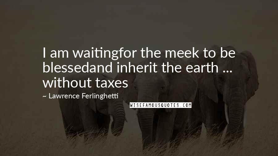 Lawrence Ferlinghetti quotes: I am waitingfor the meek to be blessedand inherit the earth ... without taxes