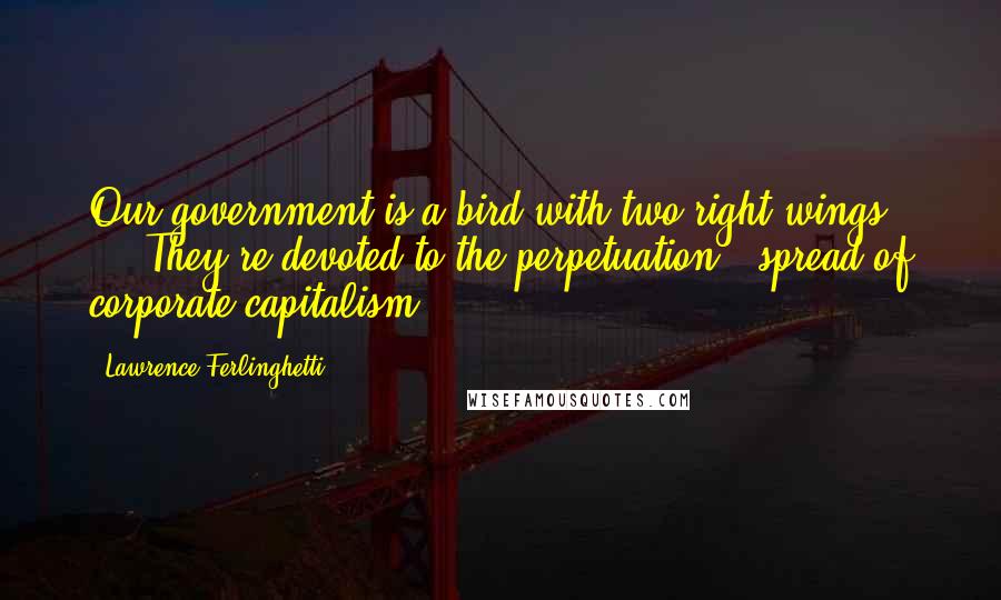 Lawrence Ferlinghetti quotes: Our government is a bird with two right wings ... They're devoted to the perpetuation & spread of corporate capitalism.