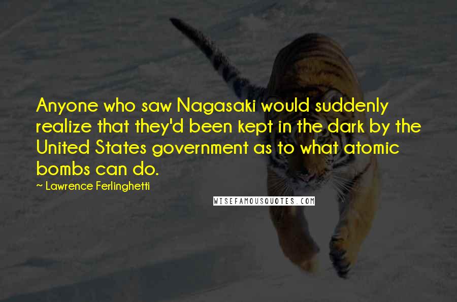 Lawrence Ferlinghetti quotes: Anyone who saw Nagasaki would suddenly realize that they'd been kept in the dark by the United States government as to what atomic bombs can do.