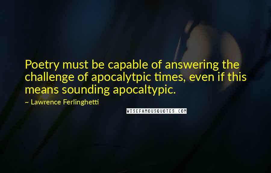 Lawrence Ferlinghetti quotes: Poetry must be capable of answering the challenge of apocalytpic times, even if this means sounding apocaltypic.
