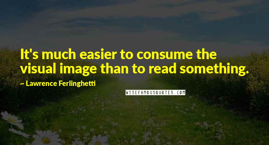 Lawrence Ferlinghetti quotes: It's much easier to consume the visual image than to read something.