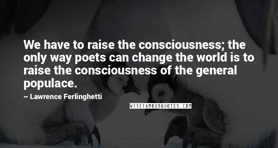 Lawrence Ferlinghetti quotes: We have to raise the consciousness; the only way poets can change the world is to raise the consciousness of the general populace.