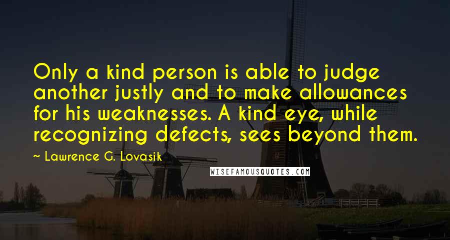 Lawrence G. Lovasik quotes: Only a kind person is able to judge another justly and to make allowances for his weaknesses. A kind eye, while recognizing defects, sees beyond them.