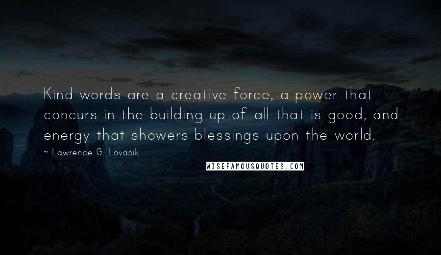 Lawrence G. Lovasik quotes: Kind words are a creative force, a power that concurs in the building up of all that is good, and energy that showers blessings upon the world. Lawrence G. Lovasik quotes: Kind words are a creative force, a power that concurs in the building up of all that is good, and energy that showers blessings upon the world.