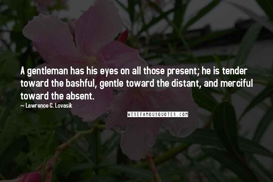 Lawrence G. Lovasik quotes: A gentleman has his eyes on all those present; he is tender toward the bashful, gentle toward the distant, and merciful toward the absent.