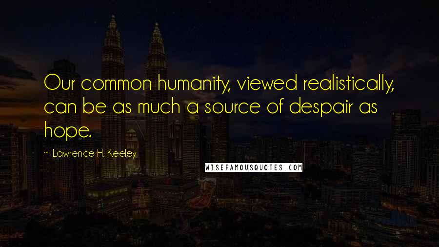 Lawrence H. Keeley quotes: Our common humanity, viewed realistically, can be as much a source of despair as hope.