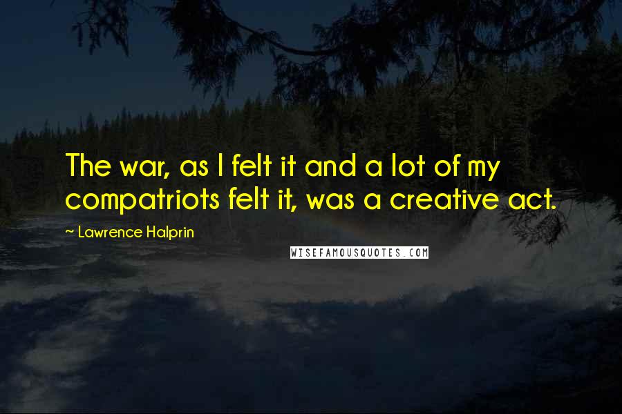 Lawrence Halprin quotes: The war, as I felt it and a lot of my compatriots felt it, was a creative act.