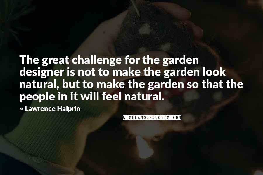 Lawrence Halprin quotes: The great challenge for the garden designer is not to make the garden look natural, but to make the garden so that the people in it will feel natural.