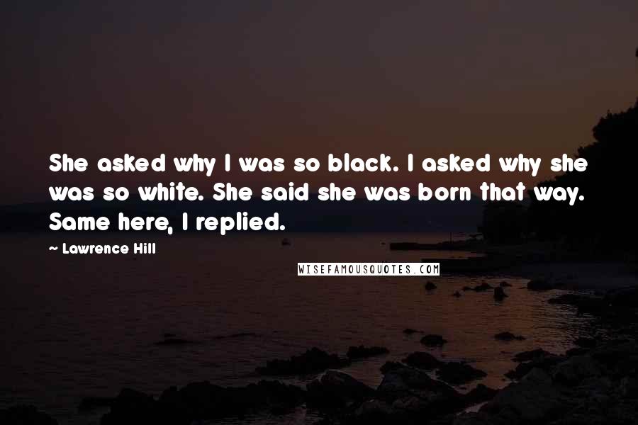 Lawrence Hill quotes: She asked why I was so black. I asked why she was so white. She said she was born that way. Same here, I replied.