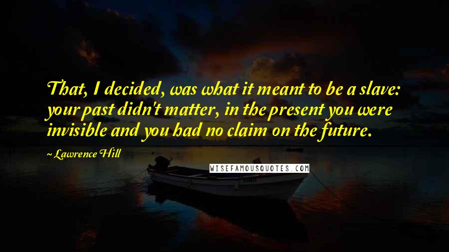 Lawrence Hill quotes: That, I decided, was what it meant to be a slave: your past didn't matter, in the present you were invisible and you had no claim on the future.