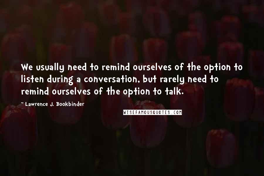 Lawrence J. Bookbinder quotes: We usually need to remind ourselves of the option to listen during a conversation, but rarely need to remind ourselves of the option to talk.