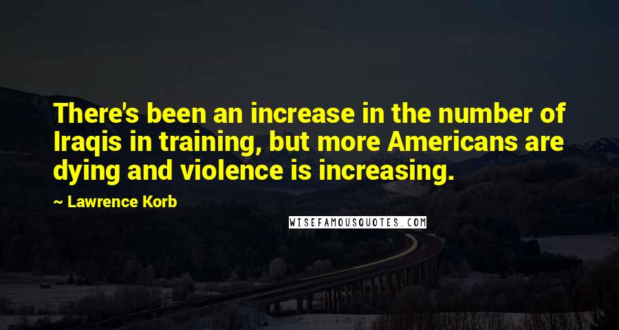 Lawrence Korb quotes: There's been an increase in the number of Iraqis in training, but more Americans are dying and violence is increasing.