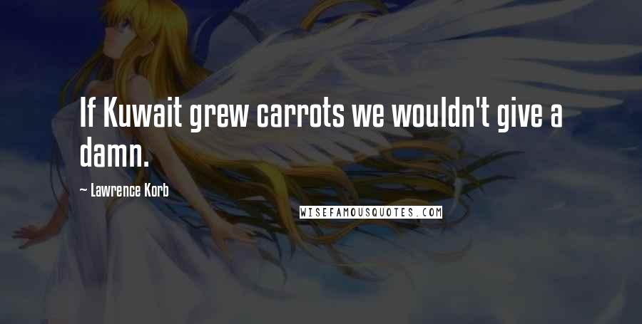 Lawrence Korb quotes: If Kuwait grew carrots we wouldn't give a damn.