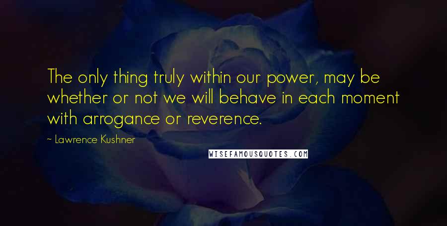 Lawrence Kushner quotes: The only thing truly within our power, may be whether or not we will behave in each moment with arrogance or reverence. Lawrence Kushner quotes: The only thing truly within our power, may be whether or not we will behave in each moment with arrogance or reverence.
