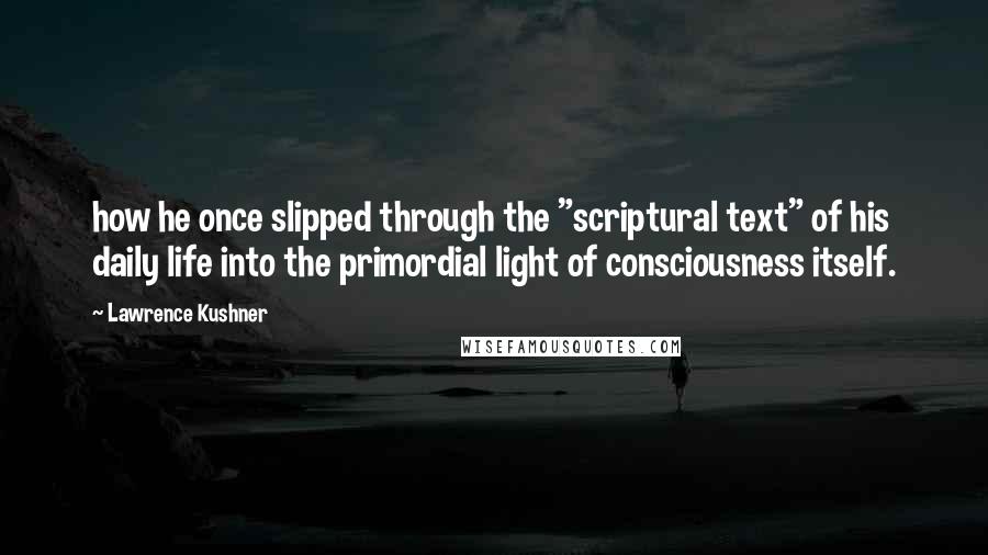 Lawrence Kushner quotes: how he once slipped through the "scriptural text" of his daily life into the primordial light of consciousness itself. Lawrence Kushner quotes: how he once slipped through the "scriptural text" of his daily life into the primordial light of consciousness itself.