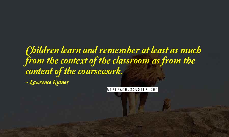 Lawrence Kutner quotes: Children learn and remember at least as much from the context of the classroom as from the content of the coursework.