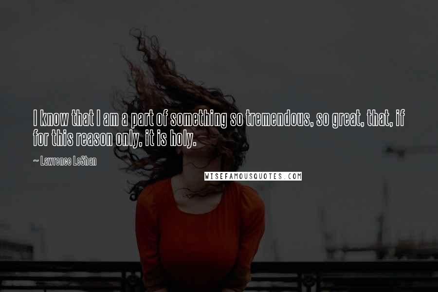 Lawrence LeShan quotes: I know that I am a part of something so tremendous, so great, that, if for this reason only, it is holy.