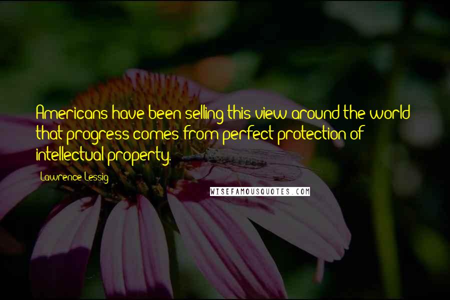 Lawrence Lessig quotes: Americans have been selling this view around the world: that progress comes from perfect protection of intellectual property.