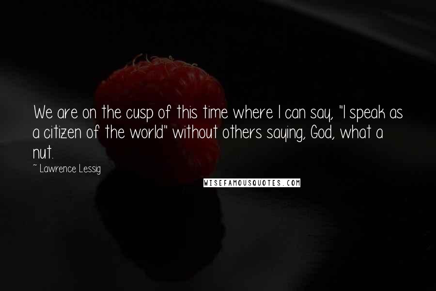 Lawrence Lessig quotes: We are on the cusp of this time where I can say, "I speak as a citizen of the world" without others saying, God, what a nut.