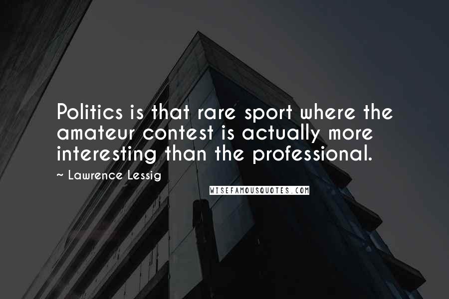 Lawrence Lessig quotes: Politics is that rare sport where the amateur contest is actually more interesting than the professional. Lawrence Lessig quotes: Politics is that rare sport where the amateur contest is actually more interesting than the professional.