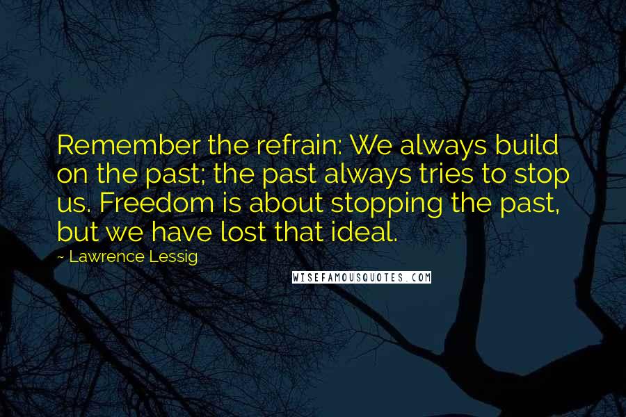 Lawrence Lessig quotes: Remember the refrain: We always build on the past; the past always tries to stop us. Freedom is about stopping the past, but we have lost that ideal. Lawrence Lessig quotes: Remember the refrain: We always build on the past; the past always tries to stop us. Freedom is about stopping the past, but we have lost that ideal.