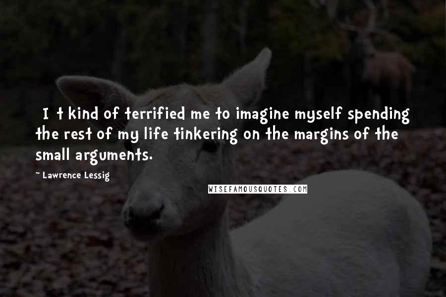 Lawrence Lessig quotes: [I]t kind of terrified me to imagine myself spending the rest of my life tinkering on the margins of the small arguments.