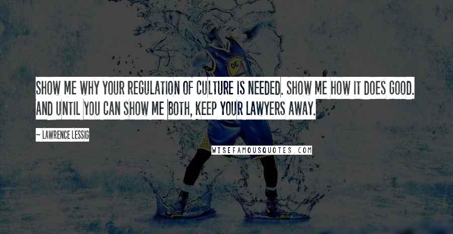 Lawrence Lessig quotes: Show me why your regulation of culture is needed. Show me how it does good. And until you can show me both, keep your lawyers away. Lawrence Lessig quotes: Show me why your regulation of culture is needed. Show me how it does good. And until you can show me both, keep your lawyers away.