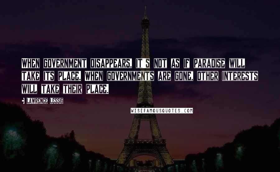 Lawrence Lessig quotes: When government disappears, it's not as if paradise will take its place. When governments are gone, other interests will take their place.