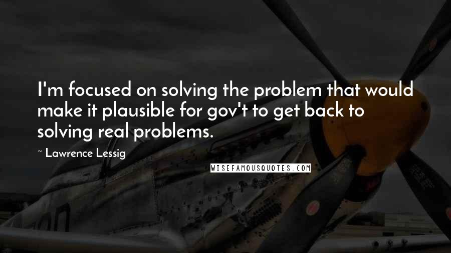 Lawrence Lessig quotes: I'm focused on solving the problem that would make it plausible for gov't to get back to solving real problems.