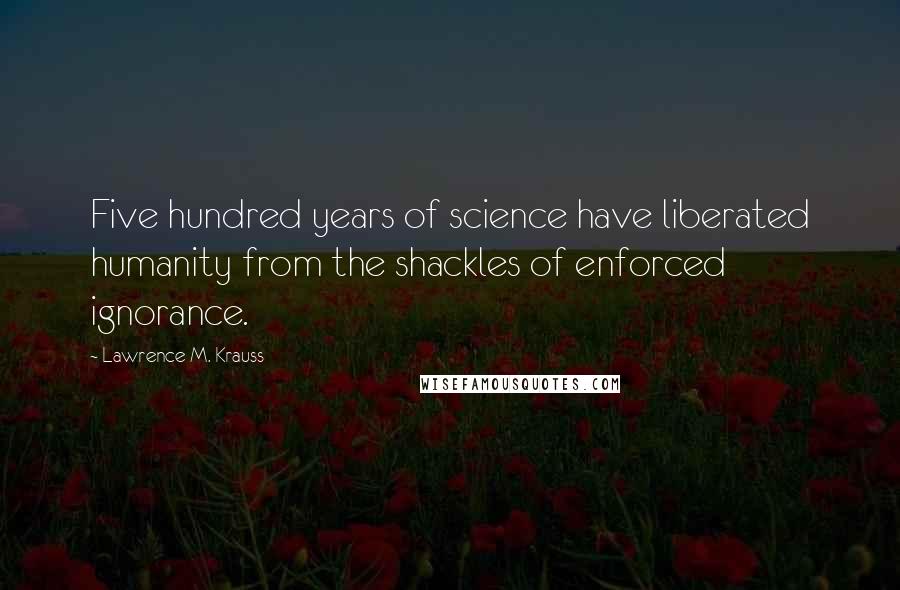 Lawrence M. Krauss quotes: Five hundred years of science have liberated humanity from the shackles of enforced ignorance.