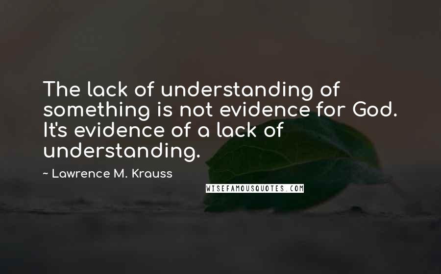 Lawrence M. Krauss quotes: The lack of understanding of something is not evidence for God. It's evidence of a lack of understanding. Lawrence M. Krauss quotes: The lack of understanding of something is not evidence for God. It's evidence of a lack of understanding.