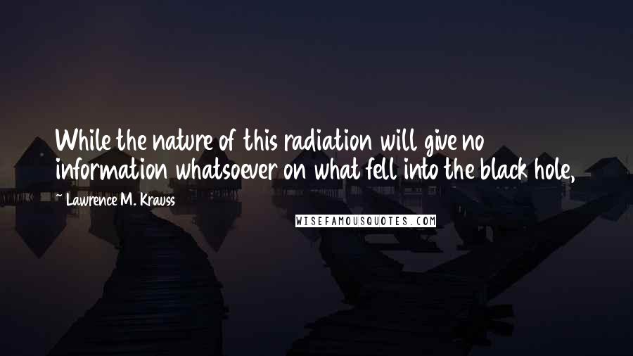 Lawrence M. Krauss quotes: While the nature of this radiation will give no information whatsoever on what fell into the black hole, Lawrence M. Krauss quotes: While the nature of this radiation will give no information whatsoever on what fell into the black hole,
