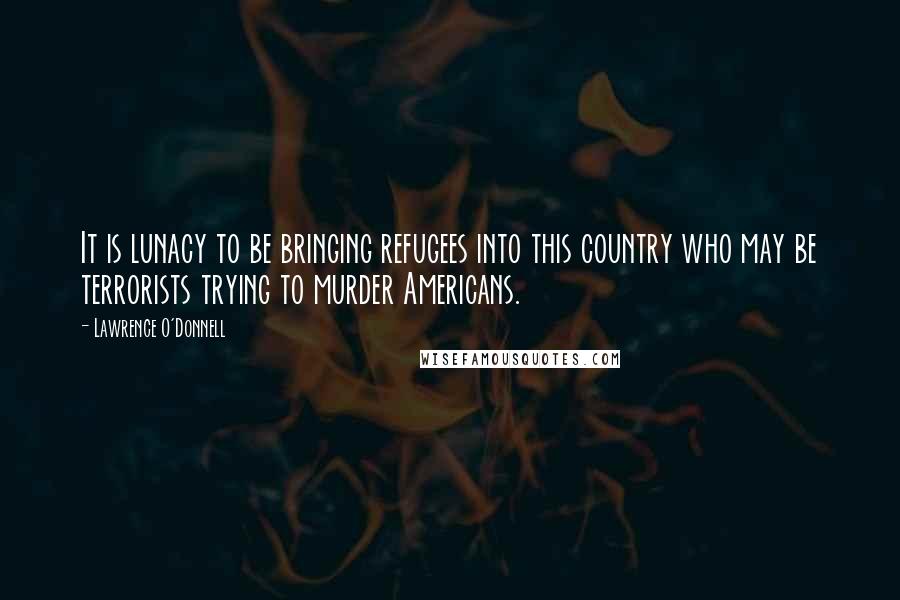 Lawrence O'Donnell quotes: It is lunacy to be bringing refugees into this country who may be terrorists trying to murder Americans.