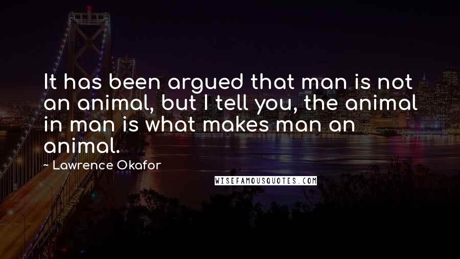 Lawrence Okafor quotes: It has been argued that man is not an animal, but I tell you, the animal in man is what makes man an animal. Lawrence Okafor quotes: It has been argued that man is not an animal, but I tell you, the animal in man is what makes man an animal.