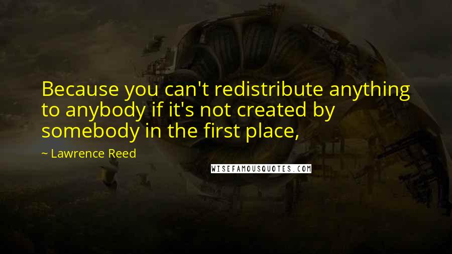 Lawrence Reed quotes: Because you can't redistribute anything to anybody if it's not created by somebody in the first place,
