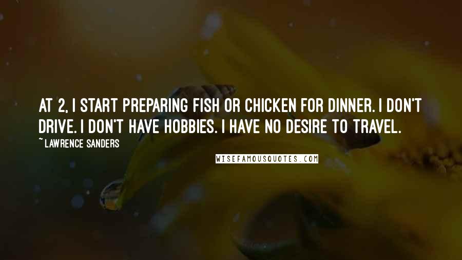 Lawrence Sanders quotes: At 2, I start preparing fish or chicken for dinner. I don't drive. I don't have hobbies. I have no desire to travel. Lawrence Sanders quotes: At 2, I start preparing fish or chicken for dinner. I don't drive. I don't have hobbies. I have no desire to travel.
