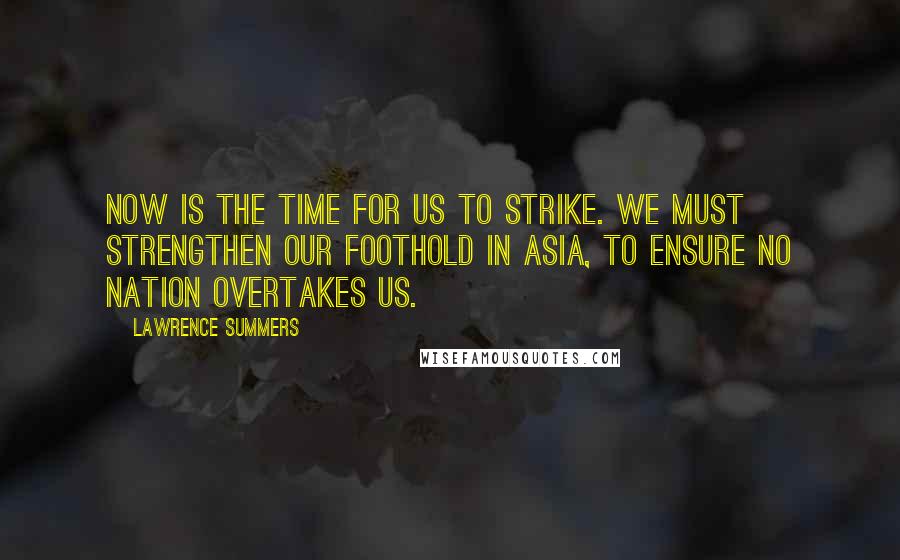 Lawrence Summers quotes: Now is the time for us to strike. We must strengthen our foothold in Asia, to ensure no nation overtakes us.