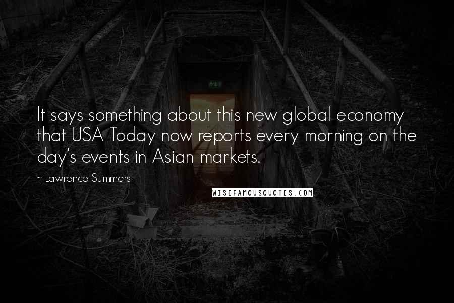 Lawrence Summers quotes: It says something about this new global economy that USA Today now reports every morning on the day's events in Asian markets.