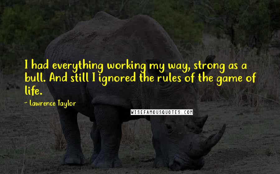 Lawrence Taylor quotes: I had everything working my way, strong as a bull. And still I ignored the rules of the game of life.